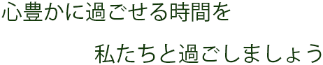 心ユタカに過ごせる時間を私たちと過ごしましょう