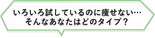 いろいろ試しているのに痩せない・・・
そんなあなたはどのタイプ?